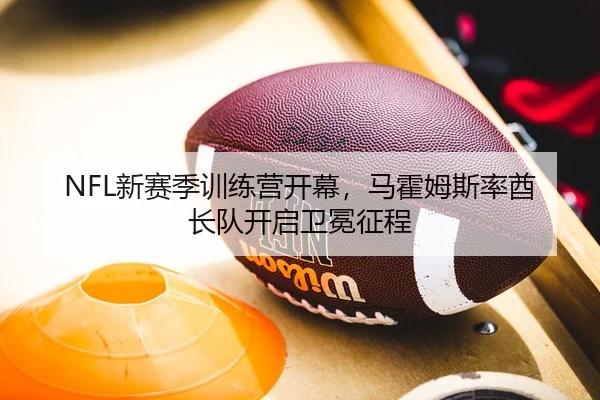 NFL新赛季训练营开幕，马霍姆斯率酋长队开启卫冕征程