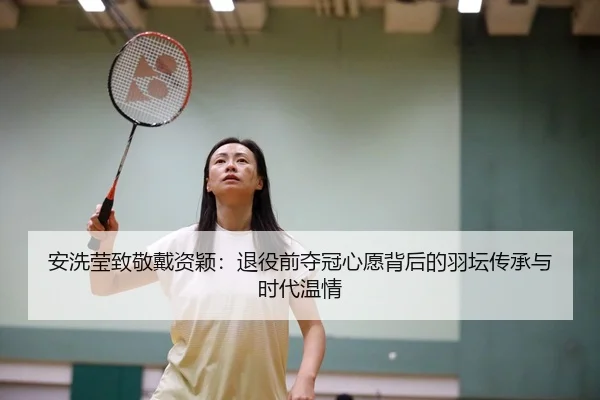 安洗莹致敬戴资颖：退役前夺冠心愿背后的羽坛传承与时代温情